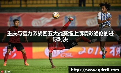 重庆与富力激战四五大战赛场上演精彩绝伦的进球对决